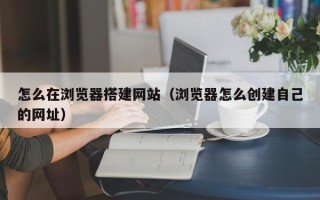 南阳怎么在浏览器搭建网站（浏览器怎么创建自己的网址）