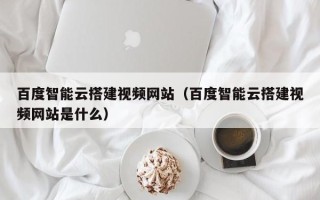 南阳百度智能云搭建视频网站（百度智能云搭建视频网站是什么）